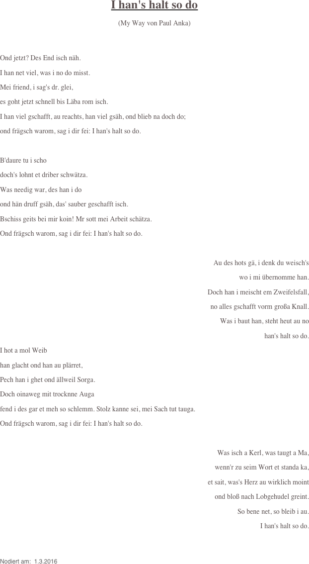 
I han's halt so do

(My Way von Paul Anka)


Ond jetzt? Des End isch näh.
I han net viel, was i no do misst.
Mei friend, i sag's dr. glei,
es goht jetzt schnell bis Läba rom isch.
I han viel gschafft, au reachts, han viel gsäh, ond blieb na doch do;
ond frägsch warom, sag i dir fei: I han's halt so do.

B'daure tu i scho
doch's lohnt et driber schwätza.
Was needig war, des han i do
ond hän druff gsäh, das' sauber geschafft isch.
Bschiss geits bei mir koin! Mr sott mei Arbeit schätza.
Ond frägsch warom, sag i dir fei: I han's halt so do.

Au des hots gä, i denk du weisch's
wo i mi übernomme han.
Doch han i meischt em Zweifelsfall, 
no alles gschafft vorm großa Knall. 
Was i baut han, steht heut au no
 han's halt so do.
I hot a mol Weib
han glacht ond han au plärret,
Pech han i ghet ond ällweil Sorga.
Doch oinaweg mit trocknne Auga
fend i des gar et meh so schlemm. Stolz kanne sei, mei Sach tut tauga.
Ond frägsch warom, sag i dir fei: I han's halt so do.

Was isch a Kerl, was taugt a Ma,
wenn'r zu seim Wort et standa ka,
et sait, was's Herz au wirklich moint
ond bloß nach Lobgehudel greint.
So bene net, so bleib i au.
 I han's halt so do.


Nodiert am:  1.3.2016